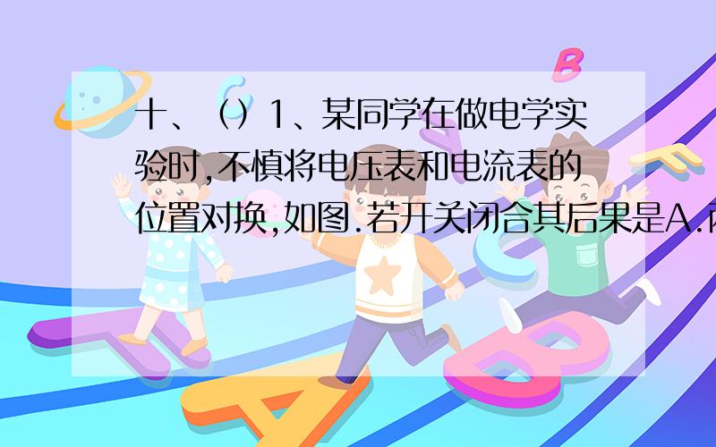 十、（）1、某同学在做电学实验时,不慎将电压表和电流表的位置对换,如图.若开关闭合其后果是A.两表会被烧坏B.两表不会被烧坏C.电压表不会被烧坏,但无示数D.电压表不会被烧坏,电流表可