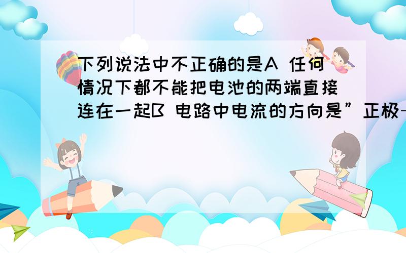 下列说法中不正确的是A 任何情况下都不能把电池的两端直接连在一起B 电路中电流的方向是”正极→负极“C 在电路中,电源是把其它形式的能转化为电能的装置D 一般的电路由电源、用电器