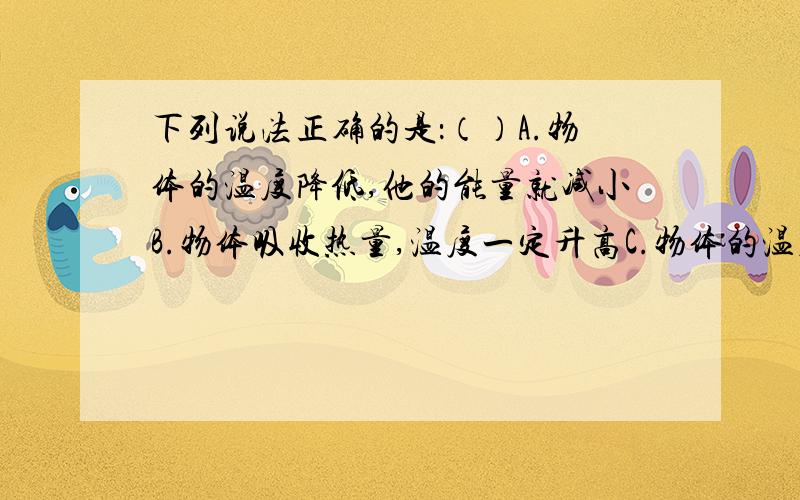 下列说法正确的是：（）A.物体的温度降低,他的能量就减小B.物体吸收热量,温度一定升高C.物体的温度升高,内能一定增加D.两个物体的温度相等,他们的内能一定相等