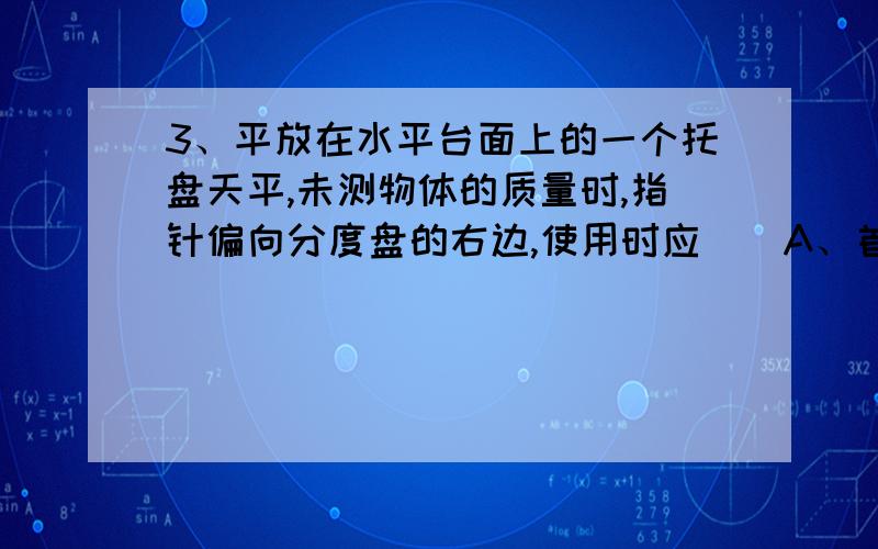 3、平放在水平台面上的一个托盘天平,未测物体的质量时,指针偏向分度盘的右边,使用时应（）A、首先调节好游码,再调节平衡螺母,直到横梁平衡B、首先调节好游码,再向左调节平衡螺母,直到