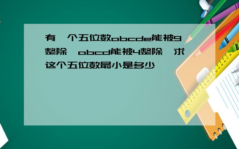 有一个五位数abcde能被9整除,abcd能被4整除,求这个五位数最小是多少