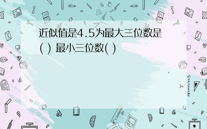 近似值是4.5为最大三位数是( ) 最小三位数( )