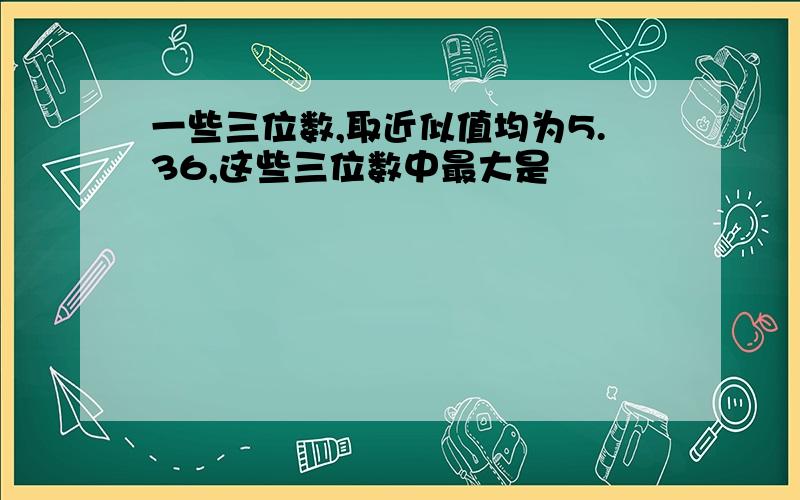 一些三位数,取近似值均为5.36,这些三位数中最大是