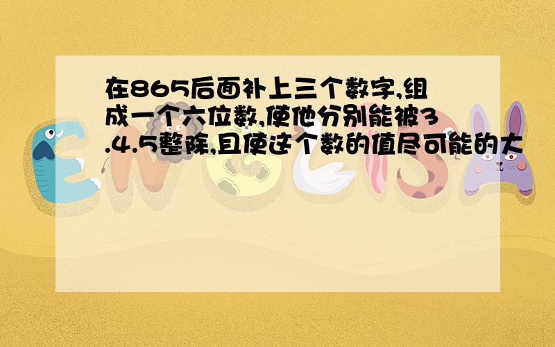 在865后面补上三个数字,组成一个六位数,使他分别能被3.4.5整除,且使这个数的值尽可能的大