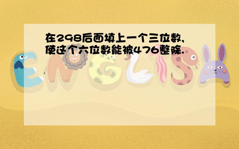 在298后面填上一个三位数,使这个六位数能被476整除.