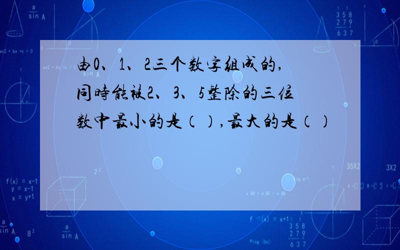 由0、1、2三个数字组成的,同时能被2、3、5整除的三位数中最小的是（）,最大的是（）