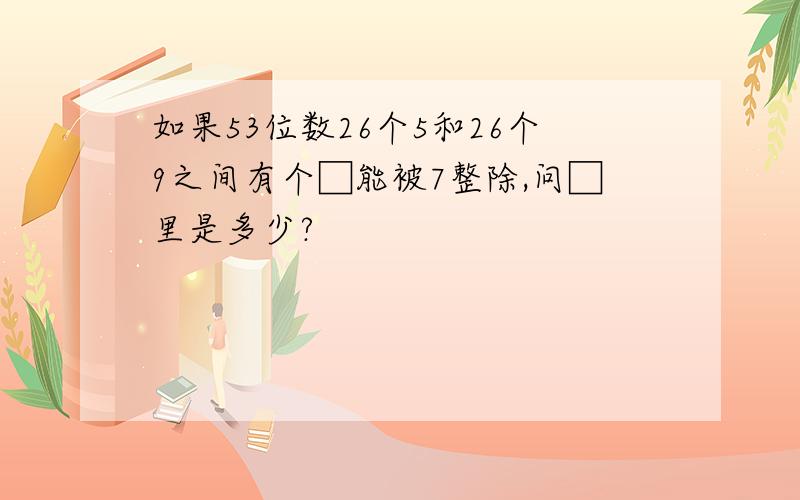 如果53位数26个5和26个9之间有个□能被7整除,问□里是多少?