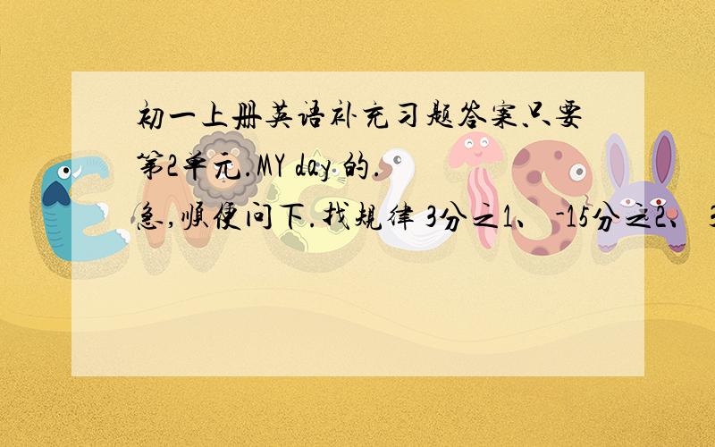 初一上册英语补充习题答案只要第2单元.MY day 的.急,顺便问下.找规律 3分之1、 -15分之2、 35分之3、 -64分之4 写出下面2个 —— ——