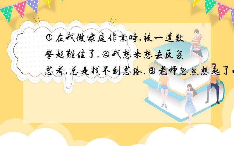 ①在我做家庭作业时,被一道数学题难住了.②我想来想去反复思考,总是找不到思路.③老师忽然想起了我说的画线段,列图表的方法.④我赶紧不慌不忙振作精神,动起手来.⑤忽然,很快找到了门