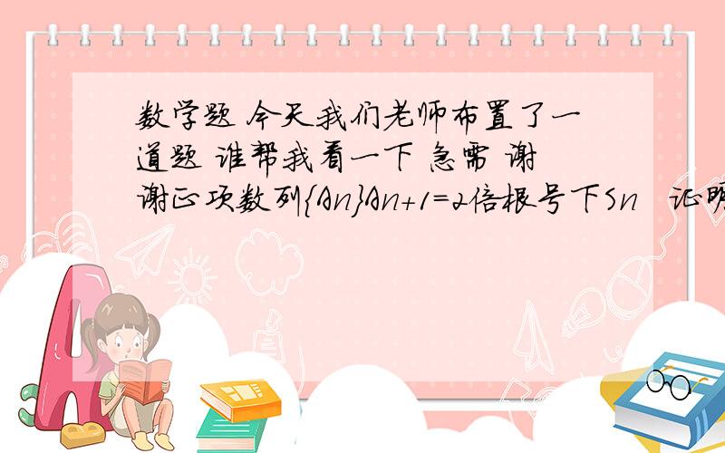 数学题 今天我们老师布置了一道题 谁帮我看一下 急需 谢谢正项数列｛An｝An+1=2倍根号下Sn   证明根号下Sn 是等差数列