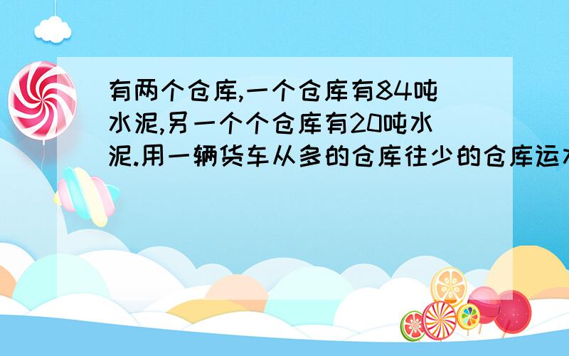 有两个仓库,一个仓库有84吨水泥,另一个个仓库有20吨水泥.用一辆货车从多的仓库往少的仓库运水泥,每次运8吨.运几次后两个仓库的水泥同样多?