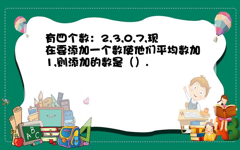 有四个数：2,3,0,7,现在要添加一个数使他们平均数加1,则添加的数是（）.