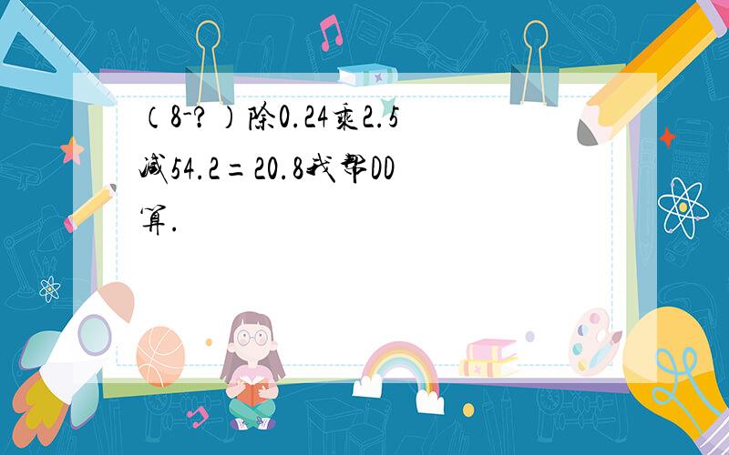 （8-?）除0.24乘2.5减54.2=20.8我帮DD算.