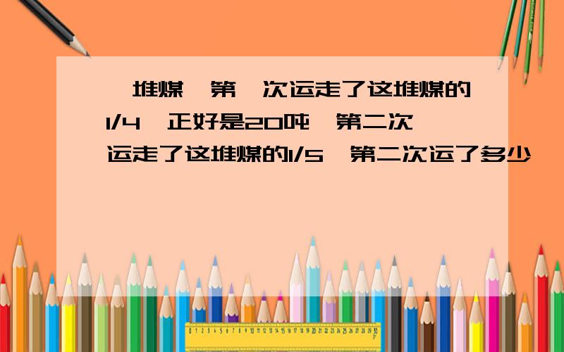 一堆煤,第一次运走了这堆煤的1/4,正好是20吨,第二次运走了这堆煤的1/5,第二次运了多少