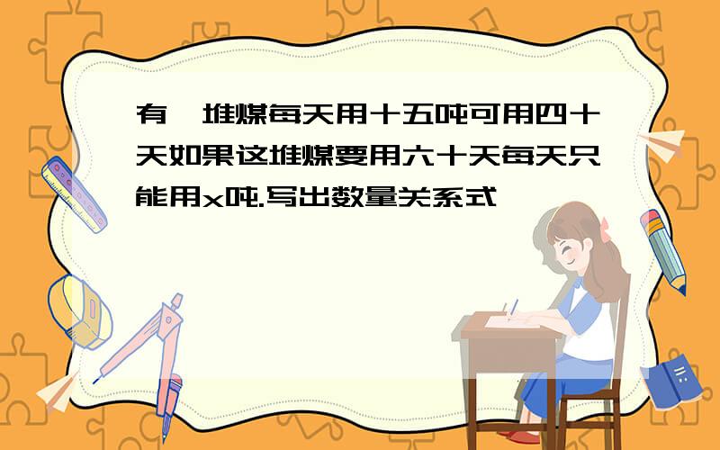 有一堆煤每天用十五吨可用四十天如果这堆煤要用六十天每天只能用x吨.写出数量关系式