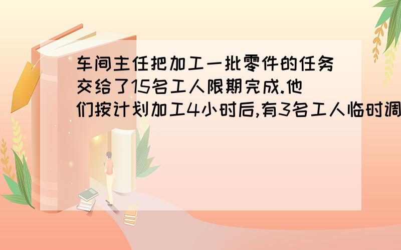 车间主任把加工一批零件的任务交给了15名工人限期完成.他们按计划加工4小时后,有3名工人临时调走,剩下的工人每小时,每人都比原计划多加工2个零件,结果按期完成任务.问调走的工人共加