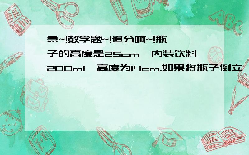 急~!数学题~!追分啊~!瓶子的高度是25cm,内装饮料200ml,高度为14cm.如果将瓶子倒立,则空余部分高7cm,这个瓶子最多可装饮料多少毫升?