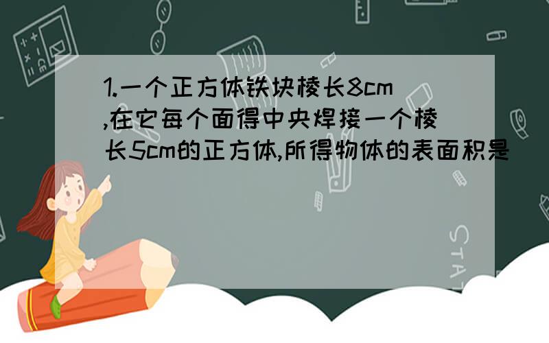 1.一个正方体铁块棱长8cm,在它每个面得中央焊接一个棱长5cm的正方体,所得物体的表面积是（）cm²2.体积相等的3个正方体平成一个长方体,长方体的表面积比原来三个正方体的表面积的和减