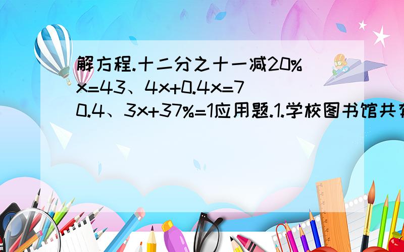 解方程.十二分之十一减20%x=43、4x+0.4x=70.4、3x+37%=1应用题.1.学校图书馆共有故事书和科技书2820本,其中科技书是故事书的88%.学校图书馆有故事书和科技书各多少本?2.李师傅加工了880个零件,比