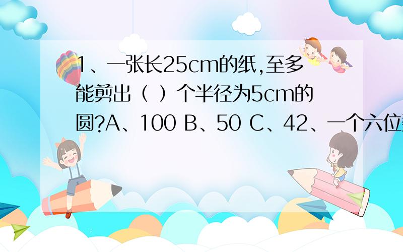 1、一张长25cm的纸,至多能剪出（ ）个半径为5cm的圆?A、100 B、50 C、42、一个六位数用四舍五入法凑整到十万位是200000,这个数最大是（ ）,最小是（ ）.