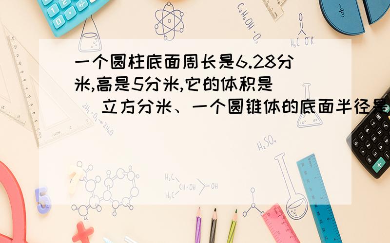 一个圆柱底面周长是6.28分米,高是5分米,它的体积是（ ）立方分米、一个圆锥体的底面半径是3分米,高是6分米,它的体积是（）立方分米、一根长2米的圆木,截成两段后,表面积增加48平方厘米,