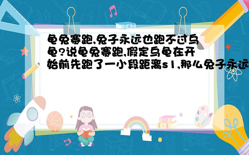 龟兔赛跑,兔子永远也跑不过乌龟?说龟兔赛跑,假定乌龟在开始前先跑了一小段距离s1,那么兔子永远也追不上乌龟.因为兔子如果要赶上乌龟就必须先跑完s1,假设兔子用时间t1跑完了s1,同时在t1