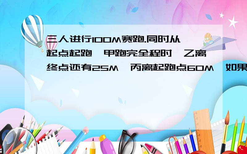 三人进行100M赛跑.同时从起点起跑,甲跑完全程时,乙离终点还有25M,丙离起跑点60M,如果三人赛跑的速度不变那么当乙到达终点时,丙离终点还有多少M快啊,事成之后还有打赏