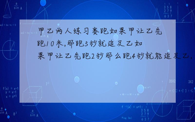 甲乙两人练习赛跑如果甲让乙先跑10米,那跑5秒就追及乙如果甲让乙先跑2秒那么跑4秒就能追及乙,