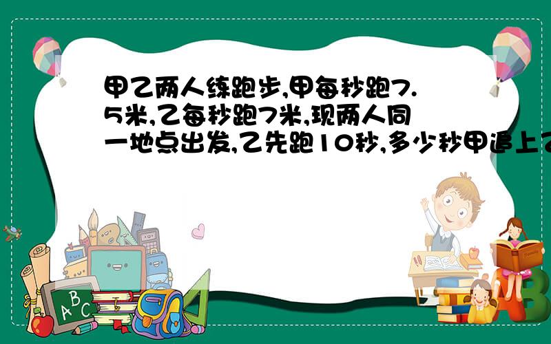 甲乙两人练跑步,甲每秒跑7.5米,乙每秒跑7米,现两人同一地点出发,乙先跑10秒,多少秒甲追上乙?