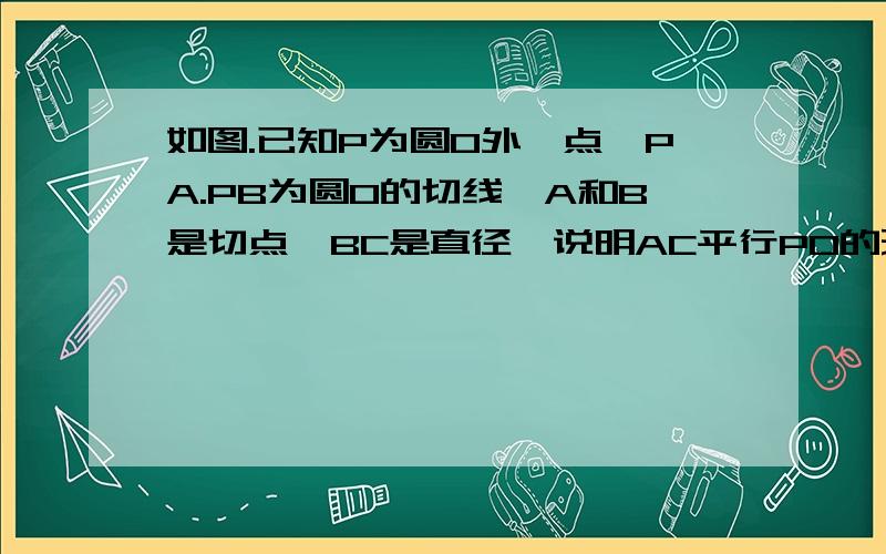 如图.已知P为圆O外一点,PA.PB为圆O的切线,A和B是切点,BC是直径,说明AC平行PO的理由速度啊~~~~~~在线等~~~~~有过程合理的就给分~~~快点啊~~~~~~~~~~~~~~~~~~