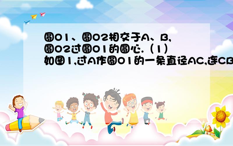 圆O1、圆O2相交于A、B,圆O2过圆O1的圆心.（1）如图1,过A作圆O1的一条直径AC,连CB并延长交圆O2于D,连圆O1、圆O2相交于A、B,圆O2过圆O1的圆心.（1）如图1,过A作圆O1的一条直径AC,连CB并延长交圆O2于D,