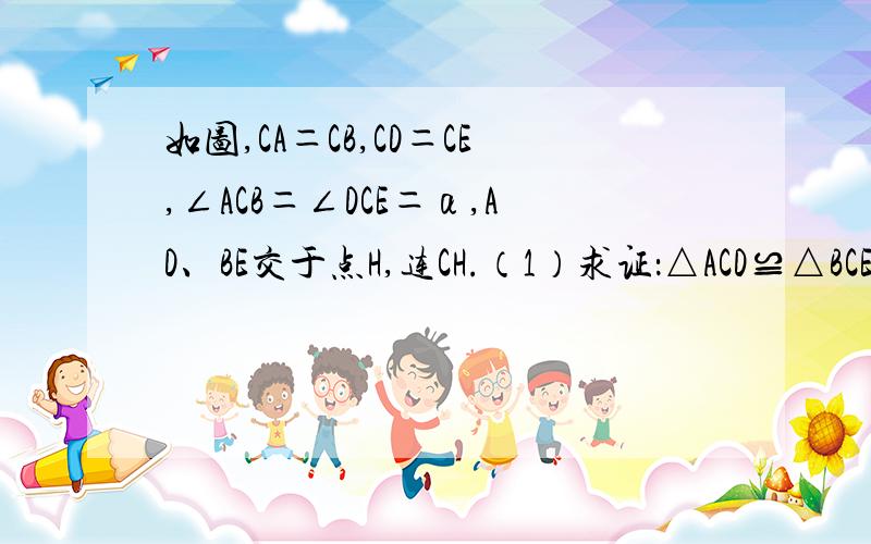 如图,CA＝CB,CD＝CE,∠ACB＝∠DCE＝α,AD、BE交于点H,连CH.（1）求证：△ACD≌△BCE；（2）求证：CH平分∠AHE；（3）求∠CHE的度数.（用含α的式子表示）.