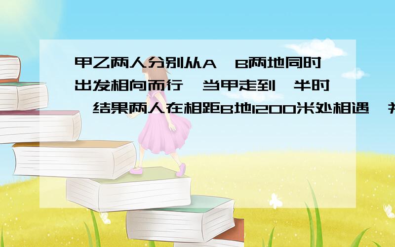 甲乙两人分别从A、B两地同时出发相向而行,当甲走到一半时,结果两人在相距B地1200米处相遇,并且最后同时到达,那么两地相距多少米?