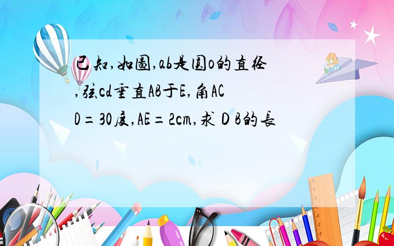 已知,如图,ab是圆o的直径,弦cd垂直AB于E,角ACD=30度,AE=2cm,求ＤB的长