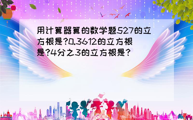 用计算器算的数学题527的立方根是?0.3612的立方根是?4分之3的立方根是?