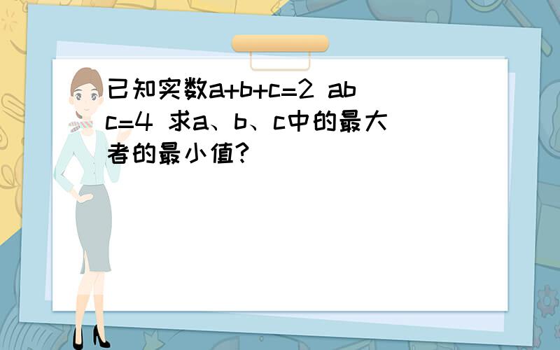 已知实数a+b+c=2 abc=4 求a、b、c中的最大者的最小值?