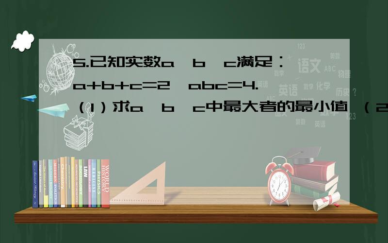 5.已知实数a,b,c满足：a+b+c=2,abc=4.（1）求a,b,c中最大者的最小值 （2）求|a|+|b|+|c|的最小值5.已知实数a,b,c满足：a+b+c=2,abc=4.（1）求a,b,c中最大者的最小值（2）求|a|+|b|+|c|的最小值..