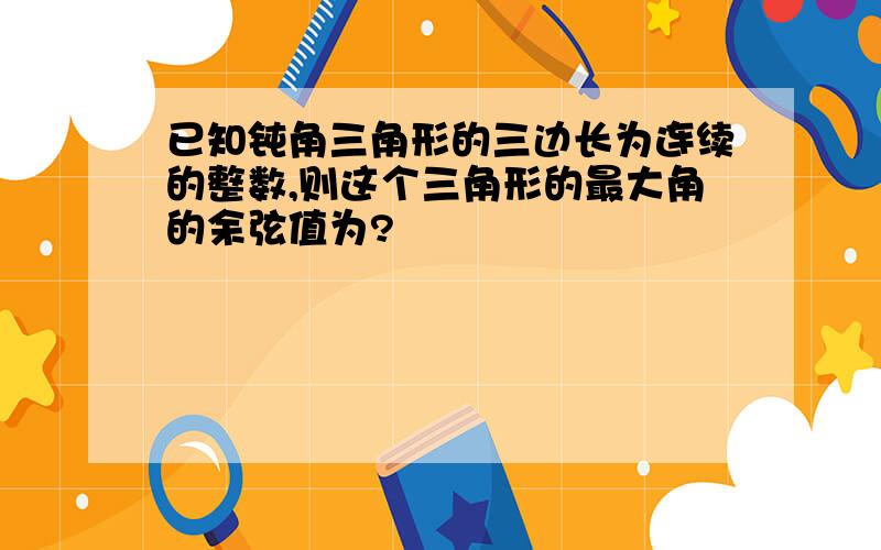 已知钝角三角形的三边长为连续的整数,则这个三角形的最大角的余弦值为?