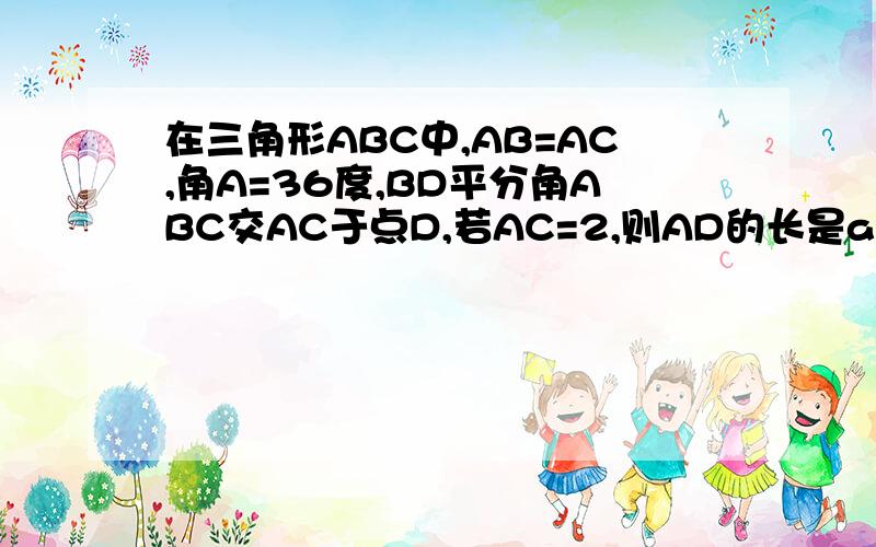 在三角形ABC中,AB=AC,角A=36度,BD平分角ABC交AC于点D,若AC=2,则AD的长是a根号5减1除与2 b根号5加1除与2 c根号5减1 d根号5加1 为什么?别只说个答案