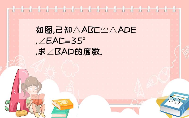 如图,已知△ABC≌△ADE,∠EAC=35º,求∠BAD的度数.