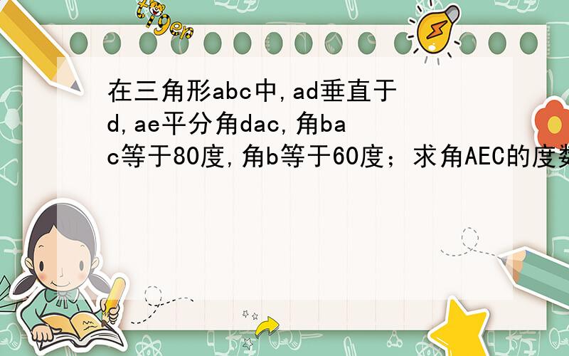 在三角形abc中,ad垂直于d,ae平分角dac,角bac等于80度,角b等于60度；求角AEC的度数.