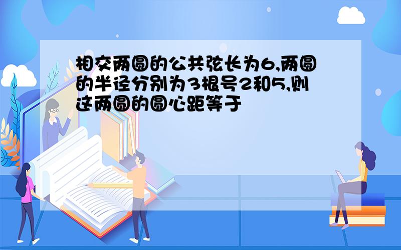 相交两圆的公共弦长为6,两圆的半径分别为3根号2和5,则这两圆的圆心距等于