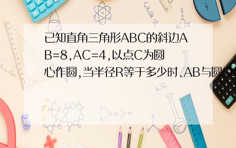 已知直角三角形ABC的斜边AB=8,AC=4,以点C为圆心作圆,当半径R等于多少时.AB与圆O相切(要解题过程）