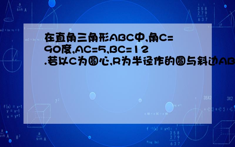 在直角三角形ABC中,角C=90度,AC=5,BC=12.若以C为圆心,R为半径作的圆与斜边AB只有1个公共点,则R的取值