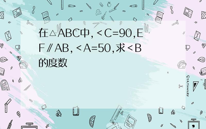 在△ABC中,＜C=90,EF∥AB,＜A=50,求＜B的度数