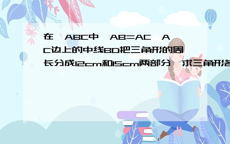 在△ABC中,AB=AC,AC边上的中线BD把三角形的周长分成12cm和15cm两部分,求三角形各边的长.（详细）