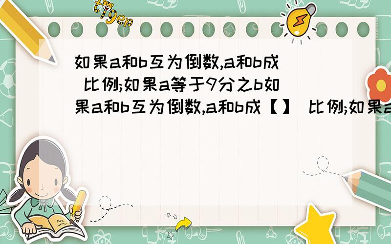 如果a和b互为倒数,a和b成 比例;如果a等于9分之b如果a和b互为倒数,a和b成【】 比例;如果a等于9分之b,那么a和b成【 】比例