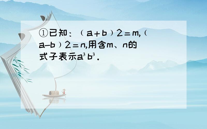 ①已知：﹙a＋b﹚2＝m,﹙a-b﹚2＝n,用含m、n的式子表示a³b³.