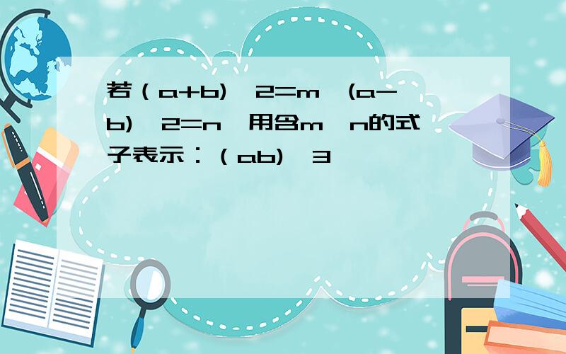 若（a+b)^2=m,(a-b)^2=n,用含m,n的式子表示：（ab)^3