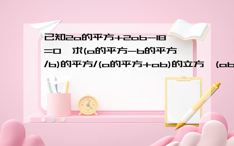 已知2a的平方+2ab-18=0,求(a的平方-b的平方/b)的平方/(a的平方+ab)的立方*(ab/b-a）的平方